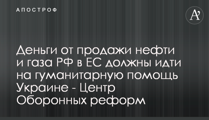 Кошти від продажу нафти та газу РФ в ЄС мають йти на гуманітарну допомогу Україні - Центр Оборонних Реформ