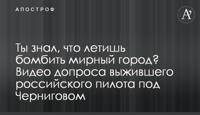 Ты знал, что летишь бомбить мирный город? Видео допроса выжившего российского пилота под Черниговом