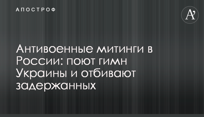 Антивоєнні мітинги в Росії: співають гімн України та відбивають затриманих