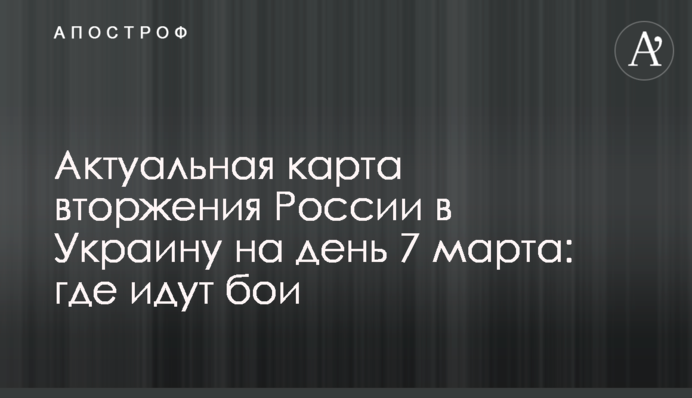 Актуальна карта вторгнення Росії в Україну на день 7 березня: де йдуть бої