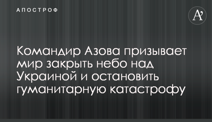 Командир Азову закликає світ закрити небо над Україною та зупинити гуманітарну катастрофу