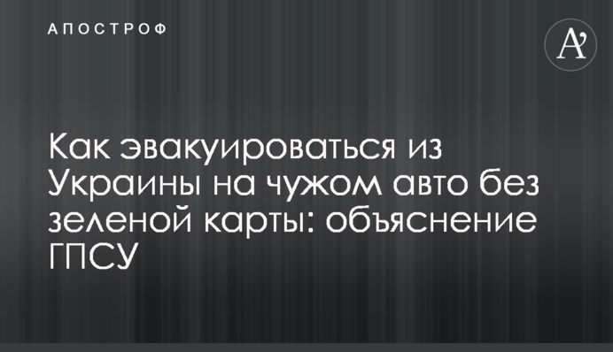 Как эвакуироваться из Украины на чужом авто без зеленой карты: объяснение ГПСУ