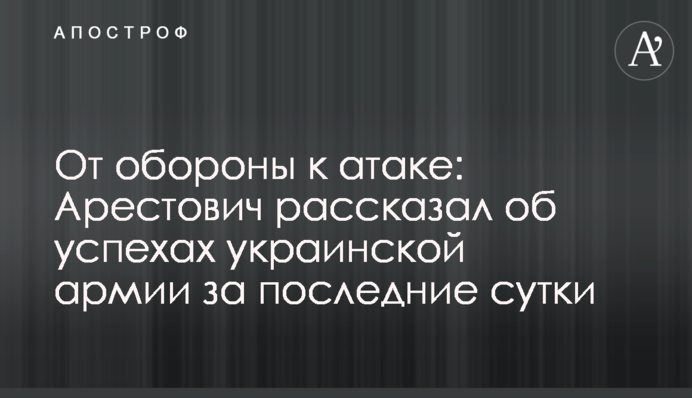 От обороны к атаке: Арестович рассказал об успехах украинской армии за последние сутки