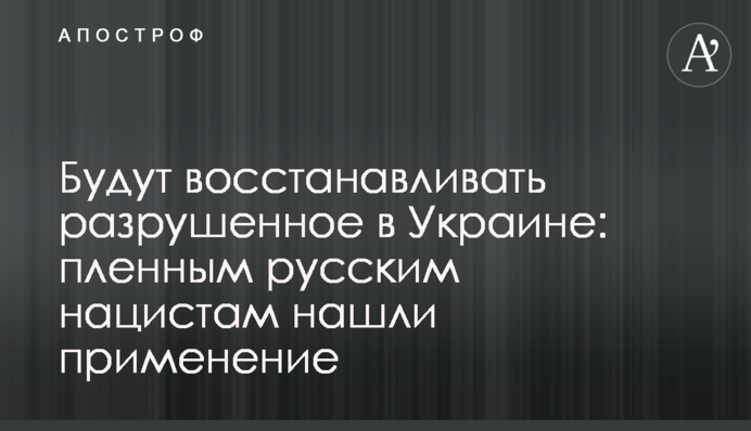 Відновлюватимуть зруйноване в Україні: полоненим російським нацистам знайшли застосування