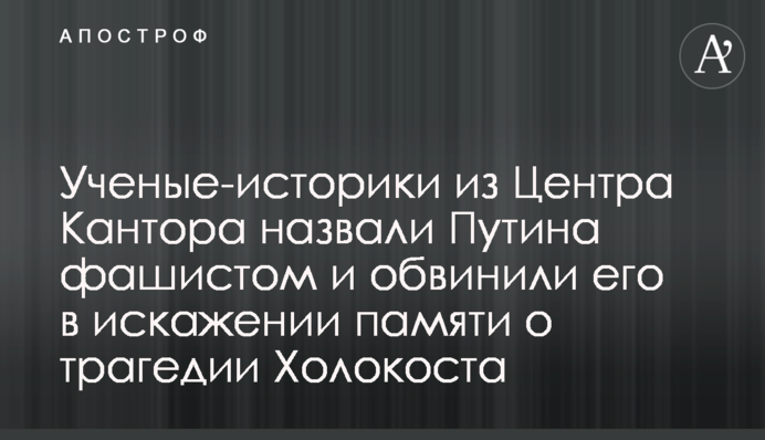 Ученые-историки из Центра Кантора назвали Путина фашистом и обвинили его в искажении памяти о трагедии Холокоста