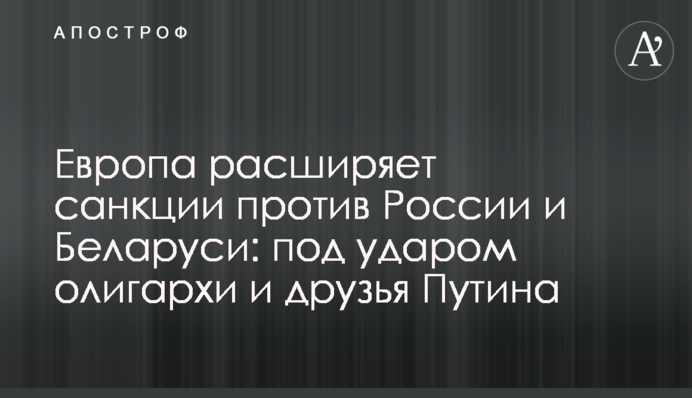 Європа розширює санкції проти Росії та Білорусі: під ударом олігархи та друзі Путіна