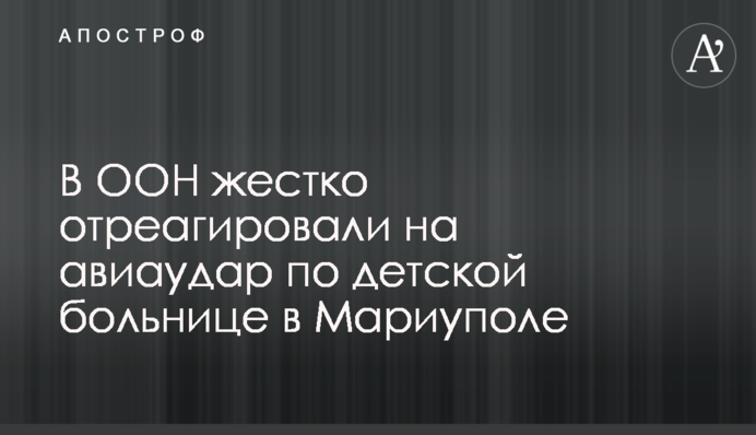 В ООН жорстко відреагували на авіаудар по дитячій лікарні у Маріуполі