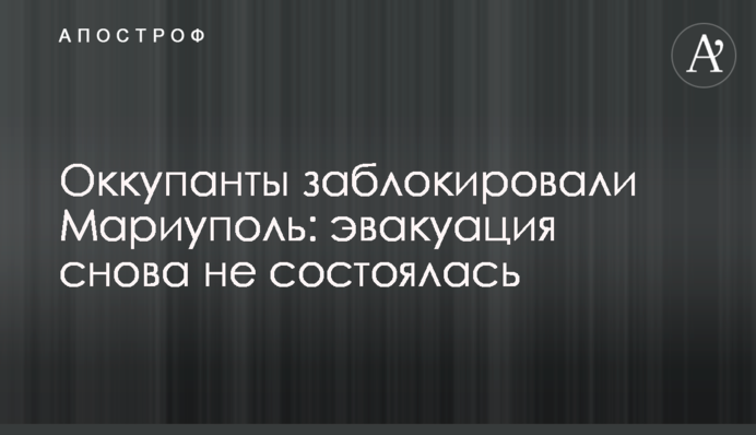 Окупанти заблокували Маріуполь: евакуація знову не відбулася