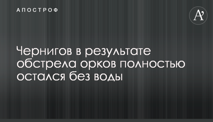 Чернігів внаслідок обстрілу орків повністю залишився без води