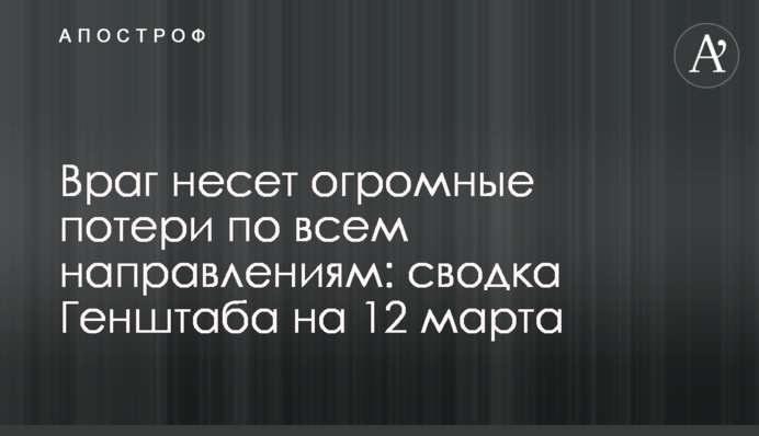 Враг несет огромные потери по всем направлениям: сводка Генштаба на 12 марта