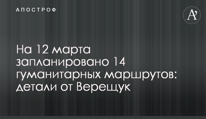 Станом на 12 березня заплановано 14 гуманітарних маршрутів: деталі від Верещук