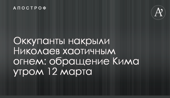 Окупанти накрили Миколаїв хаотичним вогнем: звернення Кіма вранці 12 березня