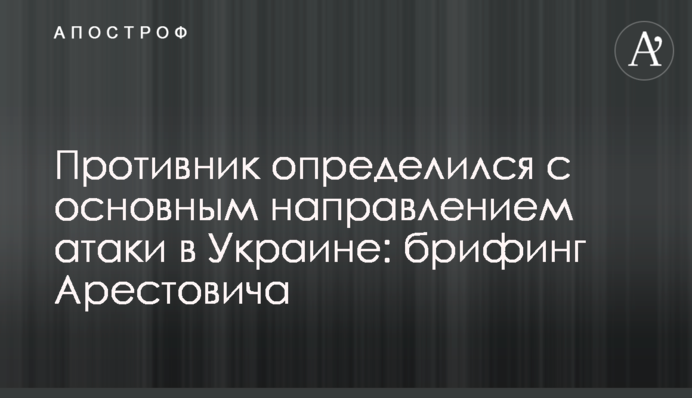 Противник определился с основным направлением атаки в Украине: брифинг Арестовича
