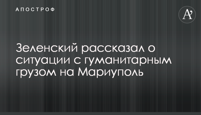 Зеленський розповів про ситуацію із гуманітарним вантажем на Маріуполь