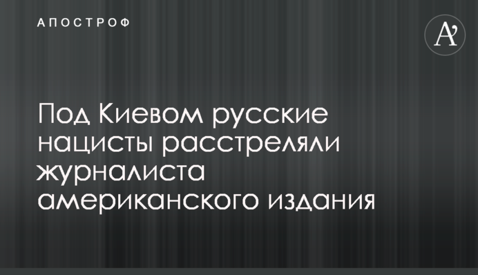 Под Киевом русские нацисты расстреляли журналиста американского издания