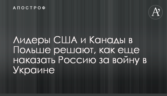 Лідери США та Канади у Польщі вирішують, як ще покарати Росію за війну в Україні