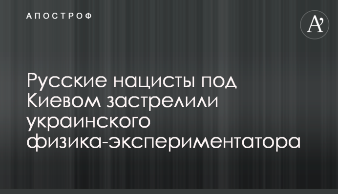 Русские нацисты под Киевом застрелили украинского физика-экспериментатора