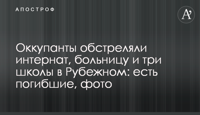 Окупанти обстріляли інтернат, лікарню та три школи у Рубіжному: є загиблі, фото