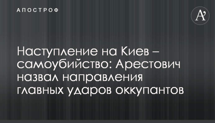 Наступ на Київ – самогубство: Арестович назвав напрямки головних ударів окупантів