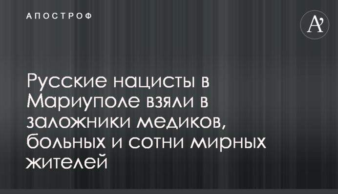 Русские нацисты в Мариуполе взяли в заложники медиков, больных и сотни мирных жителей