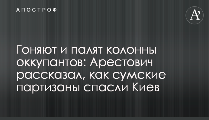 Ганяють та палять колони окупантів: Арестович розповів, як сумські партизани врятували Київ