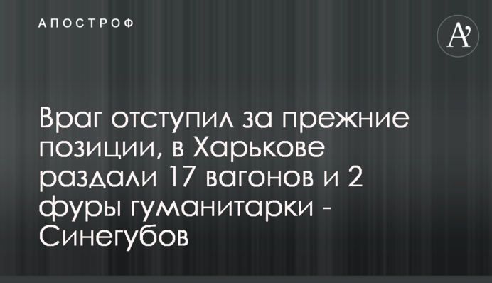 Ворог відступив на попередні позиції, у Харкові роздали 17 вагонів та 2 фури гуманітарки - Синєгубов