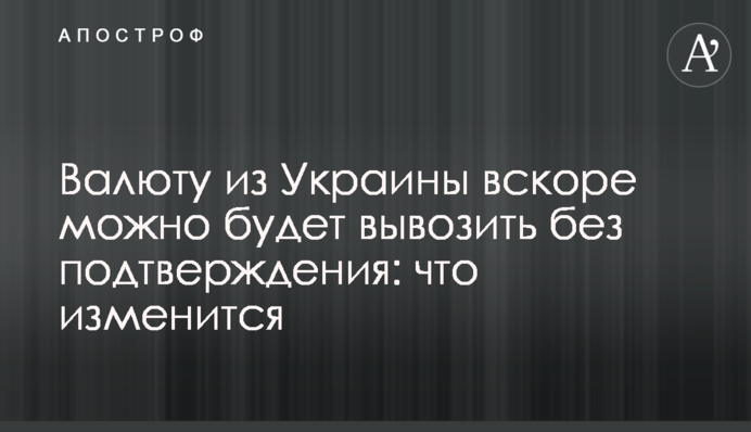 Валюту з України невдовзі можна буде вивозити без підтвердження: що зміниться