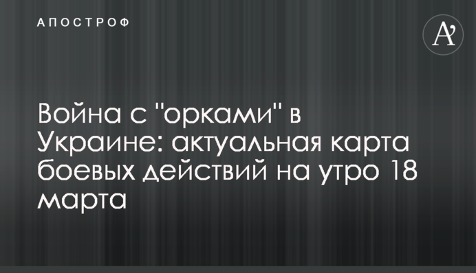 Война с "орками" в Украине: актуальная карта боевых действий на утро 18 марта