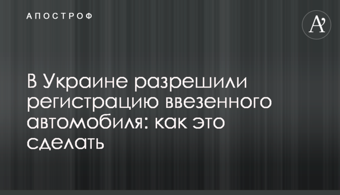 В Украине разрешили регистрацию ввезенного автомобиля: как это сделать