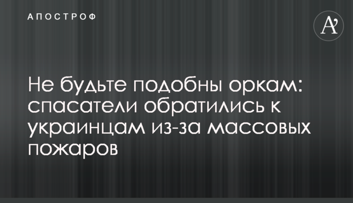 Не будьте подібні до орків: рятувальники звернулися до українців через масові пожежі