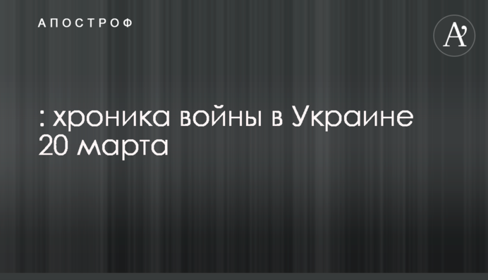 ВСУ громят колонны оккупантов, по столице нанесли ракетный удар: хроника войны в Украине 20 марта