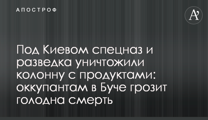 Під Києвом спецназ та розвідка знищили колону з продуктами: окупантам у Бучі загрожує голодна смерть