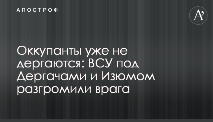 Окупанти вже не сіпаються: ЗСУ під Дергачами та Ізюмом розгромили ворога