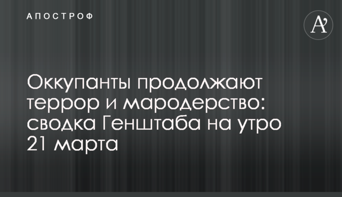 Оккупанты продолжают террор и мародерство: сводка Генштаба на утро 21 марта
