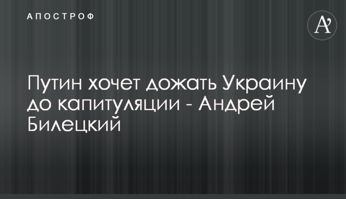 Путин хочет дожать Украину до капитуляции - Андрей Билецкий
