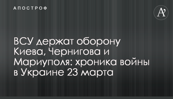ВСУ держат оборону Киева, Чернигова и Мариуполя: хроника войны в Украине 23 марта