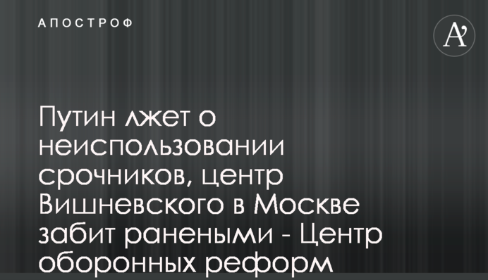 Путін бреше про невикористання строковиків, центр Вишневського в Москві забитий пораненими - Центр оборонних реформ