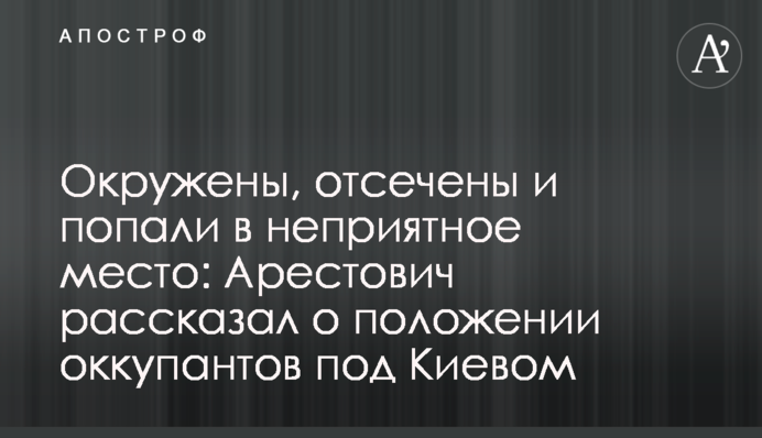 Окружены, отсечены и попали в неприятное место: Арестович рассказал о положении оккупантов под Киевом