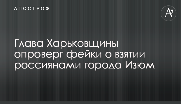 Голова Харківщини спростував фейки про взяття росіянами міста Ізюм