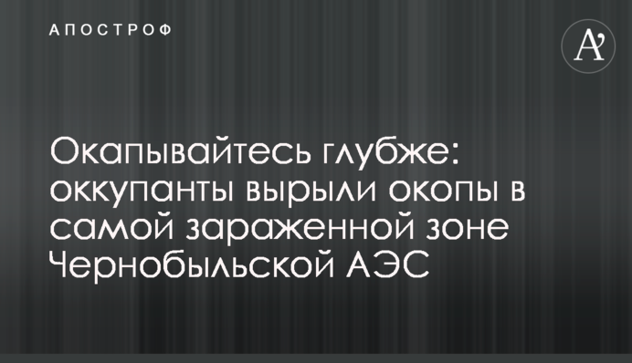 Окапывайтесь глубже: оккупанты вырыли окопы в самой зараженной зоне Чернобыльской АЭС