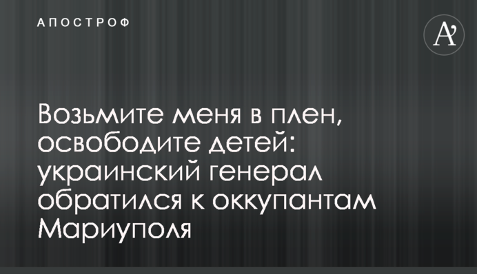 Возьмите меня в плен, освободите детей: украинский генерал обратился к оккупантам Мариуполя