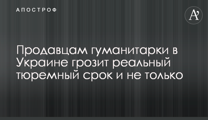 Продавцям гуманітарки в Україні загрожує реальний тюремний термін і не лише
