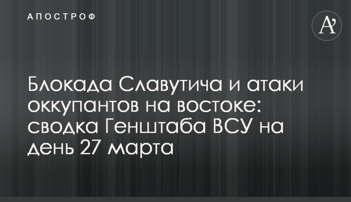 Блокада Славутича та атаки окупантів на сході: зведення Генштабу ЗСУ на день 27 березня