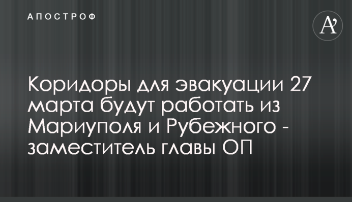 Коридоры для эвакуации 27 марта будут работать из Мариуполя и Рубежного - заместитель главы ОП