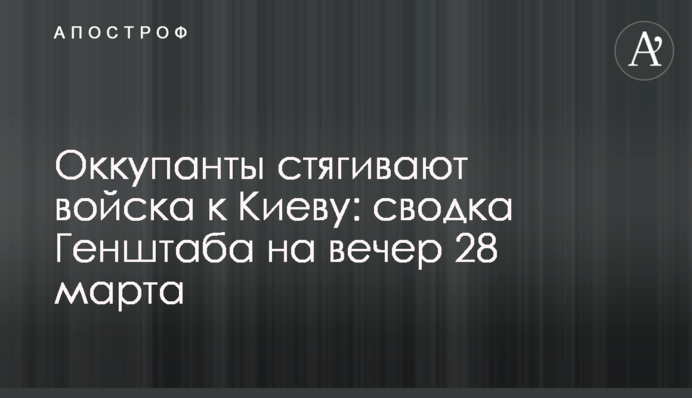 Окупанти стягують війська до Києва: зведення Генштабу на вечір 28 березня