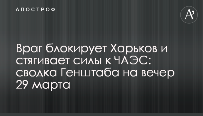 Враг блокирует Харьков и стягивает силы к ЧАЭС: сводка Генштаба на вечер 29 марта