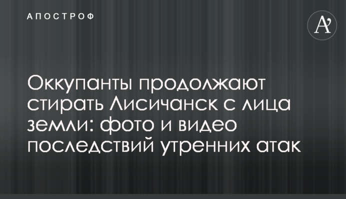 Оккупанты продолжают стирать Лисичанск с лица земли: фото и видео последствий утренних атак