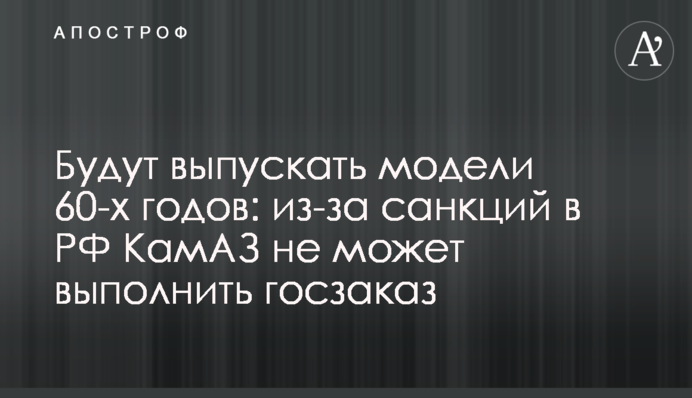Випускатимуть моделі 60-х років: через санкції в РФ КамАЗ не може виконати держзамовлення
