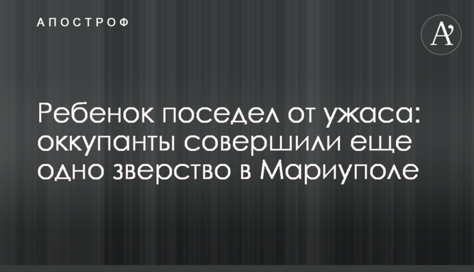 Ребенок поседел от ужаса: оккупанты совершили еще одно зверство в Мариуполе