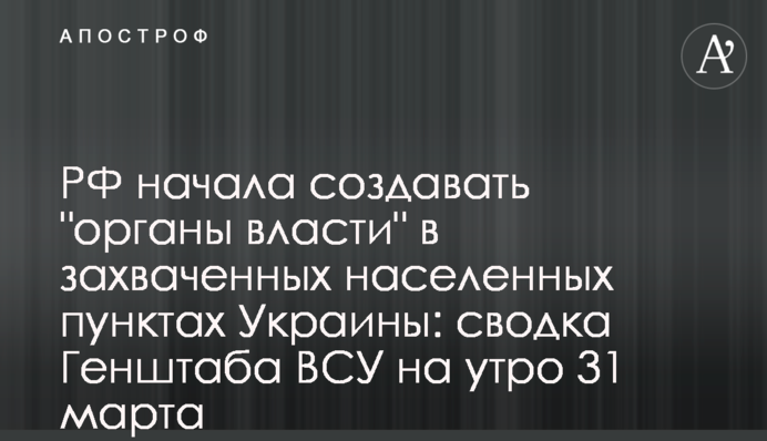 РФ начала создавать "органы власти" в захваченных населенных пунктах Украины: сводка Генштаба  ВСУ на утро 31 марта
